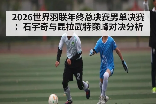 2026世界羽联年终总决赛男单决赛：石宇奇与昆拉武特巅峰对决分析 | Kaiyun Sports